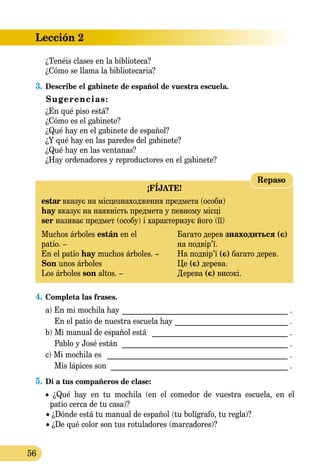 Lección 2
56
	 ¿Tenéis clases en la biblioteca?
¿Cómo se llama la bibliotecaria?
3.	Describe el gabinete de español de vuestra escuela.
Sugerencias:
¿En qué piso está?
¿Cómo es el gabinete?
¿Qué hay en el gabinete de español?
¿Y qué hay en las paredes del gabinete?
¿Qué hay en las ventanas?
¿Hay ordenadores y reproductores en el gabinete?
¡FÍJATE!
estar вказує на місце­зна­хо­дження предмета (особи)
hay вказує на наявність предмета у певному місці
ser називає предмет (особу) і характеризує його (її)
Muchos árboles están en el	 Багато дерев знаходиться (є)
patio. –	 на подвір’ї.
En el patio hay muchos árboles. –	 На подвір’ї (є) багато дерев.
Son unos árboles 	 Це (є) дерева.
Los árboles son altos. –	 Дерева (є) високі.
Repaso
4.	Completa las frases.
	 a) En mi mochila hay _____________________________________________ .
	 En el patio de nuestra escuela hay _______________________________ .
	 b) Mi manual de español está _ ____________________________________ .
	 Pablo y José están _____________________________________________ .
	 c) Mi mochila es _ ________________________________________________ .
	 Mis lápices son ________________________________________________ .
5.	Di a tus compañeros de clase:
	 • ¿Qué hay en tu mochila (en el comedor de vuestra escuela, en el
patio cerca de tu casa)?
	 • ¿Dónde está tu manual de español (tu bolígrafo, tu regla)?
	 • ¿De qué color son tus rotuladores (marcadores)?
 