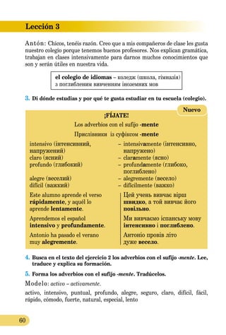 Lección 3
60
Antón: Chicos, tenéis razón. Creo que a mis compañeros de clase les gusta
nuestro colegio porque tenemos buenos profesores. Nos explican gramática,
trabajan en clases intensivamente para darnos muchos conocimientos que
son y serán útiles en nuestra vida.
el colegio de idiomas – коледж (школа, гім­на­зія)
з поглибленим вивченням іноземниx мов
3.	Di dónde estudias y por qué te gusta estudiar en tu escuela (colegio).
¡FÍJATE!
Los adverbios con el sufijo -mente
Прислівники із суфіксом -mente
intensivo (інтенсивний,	 –	 intensivamente (інтенсивно,
напружений)		 напружено)
claro (ясний) 	 –	 claramente (ясно)
profundo (глибокий)	 –	 profundamente (глибоко,
		 поглиблено)
alegre (веселий) 	 –	 alegremente (весело)
difícil (важкий) 	 –	 difícilmente (важко)
Este alumno aprende el verso		 Цей учень вивчає вірш
rápidamente, y aquél lo		 швидко, а той вивчає його	
aprende lentamente.		 повільно.
Aprendemos el español		 Ми вивчаємо іспанську мову
intensivo y profundamente.		 інтенсивно і поглиблено.
Antonio ha pasado el verano		 Антоніо провів літо
muy alegremente.		 дуже весело.
Nuevo
4.	Busca en el texto del ejercicio 2 los adverbios con el sufijo -mente. Lee,
traduce y explica su formación.
5.	Forma los adverbios con el sufijo -mente. Tradúcelos.
Modelo: activo – activamente.
activo, intensivo, puntual, profundo, alegre, seguro, claro, difícil, fácil,
rápido, cómodo, fuerte, natural, especial, lento
 