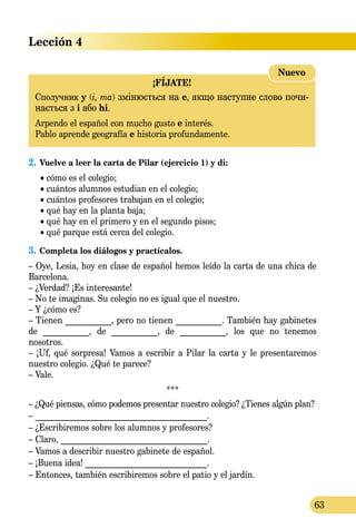 Lección 4
63
¡FÍJATE!
Сполучник y (і, та) змінюється на e, якщо наступне слово почи­
на­ється з i або hi.
Arpendo el español con mucho gusto e interés.
Pablo aprende geografía e historia profundamente.
Nuevo
2.	Vuelve a leer la carta de Pilar (ejercicio 1) y di:
	 • cómo es el colegio;
	 • cuántos alumnos estudian en el colegio;
	 • cuántos profesores trabajan en el colegio;
	 • qué hay en la planta baja;
	 • qué hay en el primero y en el segundo pisos;
	 • qué parque está cerca del colegio.
3.	Completa los diálogos y practícalos.
– Oye, Lesia, hoy en clase de español hemos leído la carta de una chica de
Barcelona.
– ¿Verdad? ¡Es interesante!
– No te imaginas. Su colegio no es igual que el nuestro.
– Y ¿cómo es?
– Tienen ___________, pero no tienen ___________. También hay gabinetes
de ___________, de ___________, de ___________, los que no tenemos
nosotros.
– ¡Uf, qué sorpresa! Vamos a escribir a Pilar la carta y le presenta­remos
nuestro colegio. ¿Qué te parece?
– Vale.
***
– ¿Qué piensas, cómo podemos presentar nuestro colegio? ¿Tienes algún plan?
– _________________________________________.
– ¿Escribiremos sobre los alumnos y profesores?
– Claro, ___________________________________.
– Vamos a describir nuestro gabinete de español.
– ¡Buena idea! _____________________________.
– Entonces, también escribiremos sobre el patio y el jardín.
 