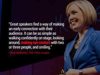 “Great speakers find a way of making an
early connection with their audience. It
can be as simple as walking confidently
on stage, looking around, making eye
contact with two or three people, and
smiling.”
-Chris Anderson, TED Talks curator
 