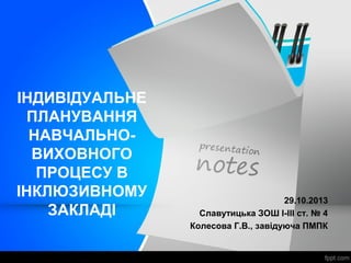 ІНДИВІДУАЛЬНЕ
ПЛАНУВАННЯ
НАВЧАЛЬНО-
ВИХОВНОГО
ПРОЦЕСУ В
ІНКЛЮЗИВНОМУ
ЗАКЛАДІ
29.10.2013
Славутицька ЗОШ І-ІІІ ст. № 4
Колесова Г.В., завідуюча ПМПК
 