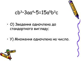 сb3•3аа4•5=15а5b3с

• О) Зведення одночлена до
  стандартного вигляду;

• У) Множення одночлена на число.
 