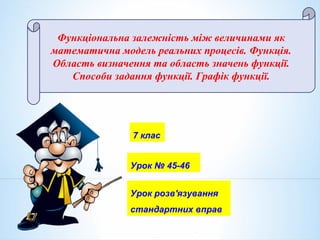 7 клас
Функціональна залежність між величинами як
математична модель реальних процесів. Функція.
Область визначення та область значень функції.
Способи задання функції. Графік функції.
Урок № 45-46
Урок розв'язування
стандартних вправ
 