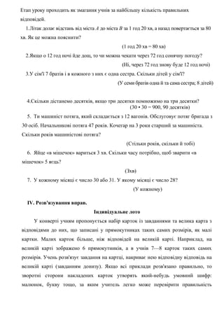 Етап уроку проходить як змагання учнів за найбільшу кількість правильних
відповідей.
1.Літак долає відстань від міста А до міста В за 1 год 20 хв, а назад повертається за 80
хв. Як це можна пояснити?
(1 год 20 хв = 80 хв)
2.Якщо о 12 год ночі йде дощ, то чи можна чекати через 72 год сонячну погоду?
(Ні, через 72 год знову буде 12 год ночі)
3.У сім'ї 7 братів і в кожного з них є одна сестра. Скільки дітей у сім'ї?
(У семи братів одна й та сама сестра; 8 дітей)
4.Скільки дістанемо десятків, якщо три десятки помножимо на три десятки?
(30 • 30 = 900, 90 десятків)
5. Ти машиніст потяга, який складається з 12 вагонів. Обслуговує потяг бригада з
30 осіб. Начальникові потяга 47 років. Кочегар на 3 роки старший за машиніста.
Скільки років машиністові потяга?
(Стільки років, скільки й тобі)
6. Яйце «в мішечок» вариться 3 хв. Скільки часу потрібно, щоб зварити «в
мішечок» 5 яєць?
(Зхв)
7. У кожному місяці є число 30 або 31. У якому місяці є число 28?
(У кожному)
IV. Розв'язування вправ.
Індивідуальне лото
У конверті учням пропонується набір карток із завданнями та велика карта з
відповідями до них, що записані у прямокутниках таких самих розмірів, як малі
картки. Малих карток більше, ніж відповідей на великій карті. Наприклад, на
великій карті зображено 6 прямокутників, а в учнів 7—8 карток таких самих
розмірів. Учень розв'язує завдання на картці, накриває нею відповідну відповідь на
великій карті (завданням донизу). Якщо всі приклади розв'язано правильно, то
зворотні сторони накладених карток утворять який-небудь умовний шифр:
малюнок, букву тощо, за яким учитель легко може перевірити правильність

 