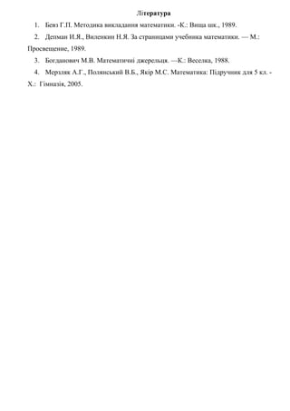 Література
1. Бевз Г.П. Методика викладання математики. -К.: Вища шк., 1989.
2. Депман И.Я., Виленкин Н.Я. За страницами учебника математики. — М.:
Просвещение, 1989.
3. Богданович М.В. Математичні джерельця. —К.: Веселка, 1988.
4. Мерзляк А.Г., Полянський В.Б., Якір М.С. Математика: Підручник для 5 кл. Х.: Гімназія, 2005.

 