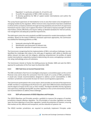 Securities and Exchange Commission of Pakistan
25
ANNUALREPORT2009
INTERNATIONAL AFFAIRS,
COMMUNICATION AND
COORDINATION DEPARTMENT
Regulation”, in particular, principles 21, 22 and 23; and
• To proﬁle the application of RBS in EMC members; and
• To develop guidelines for RBS of capital market intermediaries and outline the
challenges faced.
The survey found supervision of intermediaries to be an area that needs to be strengthened in
emerging markets by the regulators. While minimum entry requirements have been established
in almost all the surveyed jurisdictions through licensing standards and some form of supervisory
framework may be in place, but it appears that there is still need to improve oversight of market
intermediary activity eﬀectively and require setting up detailed standards for internal controls,
risk management and adequate prudential requirements.
The draft report covers the entry standards and RBS framework for market intermediaries in EMC
members. Based on the study of diﬀerent risk-based supervision approaches, the Commission
has distilled the following guidelines on RBS:
1. Systematic planning for RBS approach
2. Identiﬁcation and assessment of relevant risks
3. Appropriate allocation of supervisory resources
The Commission recognizing that the implementation of RBS is not without challenges, has also
identiﬁed the challenges that relate to the skills gap of regulatory staﬀ; ability to identify and
deﬁne relevant risk types and risk mitigants; obtaining comprehensive risk proﬁles of capital
market intermediaries; subjectivity involved in determining risk scores; and applying a consistent
risk rating methodology across all institutions.
The Commission intends to ﬁnalize the drafting process by October 2009 and seek the EMC’s
approval for publication of the ﬁnal report by November 2009.
4.3.3 EMC Task Force on Current Financial Crisis
The EMC constituted a Task Force to investigate and prepare a consultative paper on the current
ﬁnancial crises and to draw the conclusions from the results of a survey of EMC jurisdictions.
It would also include recommendations designed to address current vulnerabilities in EMC
members’ jurisdictions and provide the basis for future sound regulatory approaches.
The Commission participated in the survey report, which provides an overview of the experiences
of EMC members in responding to the ﬁnancial crisis, given their diﬀerent levels of development
and the degree of impact of the crisis on their markets. The Report identiﬁes the key regulatory
and supervisory challenges facing EMC securities regulators in the current environment and sets
out recommendations to address these challenges.
4.3.4 SECP self-assessment of IOSCO Objectives and Principles
The IOSCO Objectives and Principles provide a yardstick to measure the progress of member
jurisdictions towards eﬀective regulation. The 30 principles of securities regulation are based
upon the three objectives of securities regulation; namely the protection of investors; ensuring
that markets are fair, eﬃcient and transparent; and the reduction of systemic risk.
The IOSCO member jurisdictions are required to practically implement Principles under
 