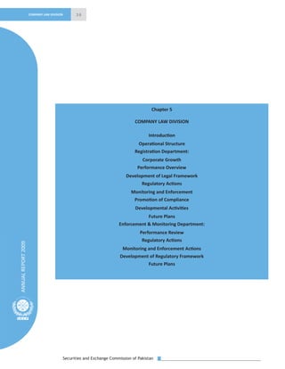 Securities and Exchange Commission of Pakistan
36
ANNUALREPORT2009
COMPANY LAW DIVISION
Chapter 5
COMPANY LAW DIVISION
Introduction
Operational Structure
Registration Department:
Corporate Growth
Performance Overview
Development of Legal Framework
Regulatory Actions
Monitoring and Enforcement
Promotion of Compliance
Developmental Activities
Future Plans
Enforcement & Monitoring Department:
Performance Review
Regulatory Actions
Monitoring and Enforcement Actions
Development of Regulatory Framework
Future Plans
 