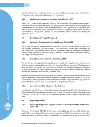 Securities and Exchange Commission of Pakistan
42
ANNUALREPORT2009
COMPANY LAW DIVISION
fees for online services have been set lower as compared to manual submission, with the view
to facilitate online submission of documents by companies.
6.3.6 Abolition of stamp duty in Islamabad Capital Territory (ICT)
During the FY 2008-09, with relentless eﬀorts of the departmental management and the CRO,
Islamabad, the local administration of ICT abolished the stamp duty on the registration of
Memorandum of Association, on the recommendation of the Commission. This initiative was
taken in order to promote business activities in Islamabad and adjoining region. All the provincial
Governments i.e., Punjab, N.W.F.P, Sindh and Baluchistan have already abolished the stamp duty
in previous years.
6.4 Development of Legal Framework
6.4.1 Companies Cost Accounting Records (General Order), 2008
With a view to have cost appraisal of the companies, to identify ineﬃciencies in the production
and increase proﬁtability and performance, cost accounting records were prescribed by
the Commission, vide General Order dated 26 September, 2008, for companies engaged in
manufacturing, production and processing of fertilizer, thermal energy, petroleum reﬁning,
natural gas and polyester ﬁber.
6.4.2 Group Companies Registration Regulations, 2008
The Commission promulgated the Group Companies Registration Regulations on December 31,
2008 to provide a regulatory framework for the formation of group companies. The Regulations
were also aimed to empower the Commission to designate the group companies contemplating
to avail group relief and group taxation beneﬁts from the Federal Board of Revenue (FBR) in
terms of the provisions of Income Tax Ordinance, 2001.
However, on the basis of consultation with stakeholders, a few provisions of the Regulations
were found to have jurisdictional overlaps with those under the regulatory purview of FBR. Such
provisions have been proposed to be amended so that both the corporate and tax regulators are
able to eﬀectively exercise their powers under their respective jurisdictions.
6.4.3 Amendments in First Schedule to the Ordinance
FirstScheduletotheOrdinancecontainingthesetsofMemorandumandArticlesofAssociationfor
diﬀerent kinds of companies was amended, so as to bring it in conformity with the amendments
in Sections 74, 158, 161, 233 and 248 of the Ordinance made through Finance Acts of 2007 and
2008.
6.5 Regulatory Actions
6.5.1 Processing of application for grant of license to Associations not-for-proﬁt under
section 42
During the ﬁnancial year 2008-09, 23 licenses were issued to associations not-for-proﬁt under
section 42, as compared to 52 licenses issued during last year. The Commission has undertaken
radical measures to facilitate public in preparation of application for grant of license under
 