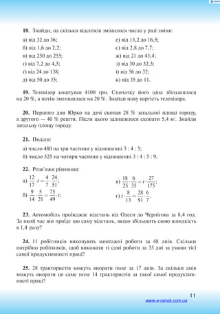 11
18.  Знайди, на скільки відсотків змінилося число у разі зміни:
а) від 32 до 36;
б) від 1,6 до 2,2;
в) від 250 до 255;
г) від 7,2 до 4,5;
ґ) від 24 до 138;
д) від 50 до 35;
е) від 13,2 до 16,5;
є) від 2,8 до 7,7;
ж) від 21 до 43,4;
з) від 30 до 32,5;
і) від 56 до 32;
к) від 35 до 11.
19.  Телевізор коштував 4100 грн. Спочатку його ціна збільшилася
на 20 %, а потім зменшилася на 20 %. Знайди нову вартість телевізора.
20.  Першого дня Юрко на дачі скопав 28 % загальної площі городу,
а другого — 40 % решти. Після цього залишилося скопати 5,4 м2
. Знайди
загальну площу городу.
21.  Поділи:
а) число 480 на три частини у відношенні 3 : 4 : 5;
б) число 525 на чотири частини у відношенні 3 : 4 : 5 : 9.
22.  Розв’яжи рівняння:
a
б
)
)
12
17
4
7
24
51
9
14
5
21
75
49
⋅ = ⋅
⋅ = ⋅
t
t
;
;
	
в
г
)
)
18
25
6
35
27
175
8
13
28
91
6
7
⋅ = ⋅
⋅ = ⋅
t
t
;
.
23.  Автомобіль проїжджає відстань від Одеси до Чернігова за 8,4 год.
За який час він проїде цю саму відстань, якщо збільшить свою швидкість
в 1,4 разу?
24.  11 робітників виконують монтажні роботи за 48 днів. Скільки
потрібно робітників, щоб виконати ті самі роботи за 33 дні за умови тієї
самої продуктивності праці?
25.  28 трак­то­ристів мо­жуть ви­о­ра­ти по­ле за 17 днів. За скільки днів
мо­жуть ви­о­ра­ти це саме по­ле 14 трак­то­ристів за такої самої про­дук­тив­
ності праці?
www.e-ranok.com.ua
 
