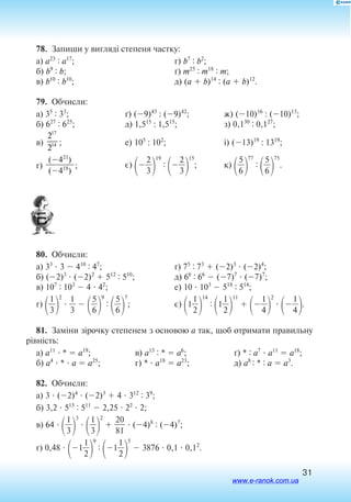 31
78.  Запиши у вигляді степеня частку:
а) a23 : a17
;
б) b9 : b;
в) b10 : b10
;
г) b7 : b2
;
ґ) m25 : m18 : m;
д) (a  b)14 : (a  b)12
.
79.  Обчисли:
а) 35 : 33
;
б) 627 : 625
;
в)
2
2
17
14 ;
г)
(421
)

(418
)
;
ґ) (9)43
: (9)42
;
д) 1,515
: 1,515
;
е) 105
: 102
;
є)

2
3


19
:

2
3


15
;
ж) (10)16
: (10)13
;
з) 0,130 : 0,127
;
і) (13)19
: 1319
;
к)

5
6


77
:

5
6


75
.
80.  Обчисли:
а) 33
 3  410 : 47
;
б) (2)3
 (2)2
 512 : 510
;
в) 107 : 103
 4  42
;
г)

3
1


2
 
3
1
 

5
6


9
:

5
6


7
;
ґ) 75 : 73
 (2)3
 (2)4
;
д) 66 : 66
 (7)7
 (7)7
;
е) 10  103
 518 : 514
;
є)
1
2
1


14
:
1
2
1


11


4
1


2


4
1

.
81.  Заміни зірочку степенем з основою а так, щоб отримати правильну
рівність:
а) a11
 *  a19
;
б) a4
 *  a  a25
;
в) a13 : *  a6
;
г) *  a18
 a23
;
ґ) * : a7
 a11
 a18
;
д) a8 : * : a  a3
.
82.  Обчисли:
а) 3  (2)4
 (2)3
 4  312 : 39
;
б) 3,2  515 : 511
 2,25  22
 2;
в) 64 

3
1


3


3
1


2
 
2
8
0
1
  (4)8 : (4)7
;
г) 0,48  1
2
1


9
:
1
2
1


5
 3876  0,1  0,12
.
www.e-ranok.com.ua
 