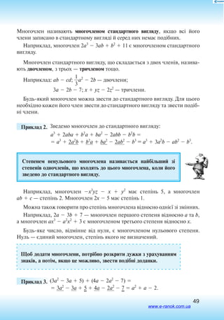 49
Многочлен називають многочленом стандартного вигляду, якщо всі його
члени записано в стандартному вигляді й серед них немає ­подібних.
Наприклад, многочлен 2a3
 3ab  b2
 11 є многочленом стандартного
вигляду.
Многочлен стандартного вигляду, що складається з двох членів, назива
ють двочленом, з трьох — тричленом тощо.
Наприклад: ab  cd; 
3
1
a2
 2b — двочлени;
	3a  2b  7; x  yz  2z2
 — тричлени.
Будьякий многочлен можна звести до стандартного вигляду. Для цього
необхідно кожен його член звести до стандартного вигляду та звести подіб­
ні члени.
	 Приклад 2. Зведемо многочлен до стандартного вигляду:
a3
 2aba  b2
a  ba2
 2abb  b2
b 
 a3
 2a2
b  b2
a  ba2
 2ab2
 b3
= a3
 3a2
b  ab2
 b3
.
Степенем ненульового многочлена на­зи­ва­ється найбільший зі
сте­пенів од­но­членів, що входять до цього многочлена, коли його
зведено до стандартного вигляду.
Наприклад, многочлен x3
yz  x   y2
має степінь 5, а многочлен
ab  c — степінь 2. Многочлен 2x  5 має степінь 1.
Можна також говорити про степінь многочлена відносно однієї зі змінних.
Наприклад, 2a  3b  7 — многочлен першого степеня відносно a та b,
а многочлен ax3
 a2
x2
 3 є многочленом третього степеня відносно x.
Будьяке число, відмінне від нуля, є многочленом нульового степеня.
Нуль — єдиний многочлен, степінь якого не визначений.
Щоб додати многочлени, потрібно розкрити дужки з урахуванням
знаків, а потім, якщо це можливо, звести подібні доданки.
	 Приклад 3. (3a2
 3a  5)  (4a  2a2
 7) 
 3a2
 3a  5  4a  2a2
 7  a2
 a  2.
www.e-ranok.com.ua
 