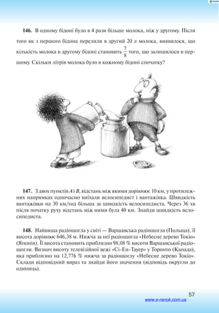 57
146.  В одному бідоні було в 4 рази більше молока, ніж у другому. Після
того як з першого бідона перелили в другий 20 л молока, виявилося, що
кількість молока в другому бідоні становить 
7
8
 того, що залишилося в пер
шому. Скільки літрів молока було в кожному бідоні спочатку?
147.  З двох пунктів А і В, відстань між якими дорівнює 10 км, у протилеж
них напрямках одночасно виїхали велосипедист і вантажівка. Швидкість
вантажівки на 30 км/год більша за швидкість велосипедиста. Через 36 хв
після початку руху відстань між ними була 40 км. Знайди швидкість вело
сипедиста.
148.  Найвища радіощогла у світі — Варшавська радіощогла (Польща), її
висота дорівнює 646,38 м. Нижча за неї радіощогла «Небесне дерево Токіо»
(Японія). Її висота становить приблизно 98,08 % висоти Варшавської радіо­
щогли. Визнач висоту телевізійної вежі «Сі-Ен-Тауер» у Торонто (Канада),
яка приблизно на 12,776 % нижча за радіощоглу «Небесне дерево Токіо».
Склади відповідний вираз та знайди його значення (відповідь округли до
одиниць).
www.e-ranok.com.ua
 