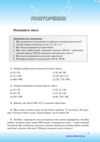 7
ПОВТОРЕННЯ
Подільність чисел
Запитання для повторення
1.	 Що називається дільником та кратним натурального числа?
2.	Згадай ознаки подільності на 2; 5; 10; 3; 9.
3.	Які числа називаються простими?
4.	Що таке найбільший спільний дільник (НСД) і найменше
спільне кратне (НСК) декількох натуральних чисел?
5.	Які числа називаються взаємно простими?
6.	 Повтори алгоритм знаходження НСД і НСК.
1.  Знайди найбільший спільний дільник чисел:
а) 18 і 24;
б) 72 і 108;
в) 660 і 990;
г) 28; 84 і 98;
ґ) 322; 96 і 112;
д) 220; 770 і 990.
2.  Знайди найменше спільне кратне чисел:
а) 14 і 35;
б) 36 і 54;
в) 630 і 560;
г) 18; 21 і 24;
ґ) 12; 16 і 20;
д) 60; 120 і 360.
3.  Доведи, що числа 468 і 833 є взаємно простими.
4.  Між усіма учнями класу розподілили порівну 72 тістечка й 48 цуке
рок. Скільки учнів у класі, якщо відомо, що їх понад 20?
5.  Автобус і маршрутне таксі рухаються тим самим маршрутом. Автобус
робить зупинки через кожні 600 метрів, а маршрутне таксі — через кожний
кілометр. Яку найменшу відстань повинні проїхати ці транспортні засоби,
щоб їхні зупинки збіглися? (Перша зупинка в них спільна.)
www.e-ranok.com.ua
 