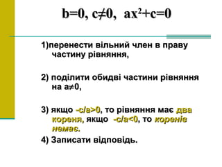 bb=0,=0, с≠0,с≠0, axax22
+c=0+c=0
1)перенести вільний член в праву1)перенести вільний член в праву
частину рівняння,частину рівняння,
2) поділити обидві частини рівняння2) поділити обидві частини рівняння
на ана а≠≠0,0,
3) якщо3) якщо -с/а>0-с/а>0, то рівняння має, то рівняння має двадва
кореня,кореня, якщоякщо -с/а<0-с/а<0, то, то коренівкоренів
немає.немає.
4) Записати відповідь.4) Записати відповідь.
 