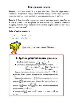 Контрольна робота
Задача 1. Вертоліт пролетів за вітром відстань 120 км і в зворотньому
напрямку повернувся назад, витративши на весь шлях 6 год. Знайдіть
швидкість вітру, якщо швидкість в штиль становить 45 км/год.
Задача 2. Два лісоруби, працюючи разом, виконали норму вирубки за
4 дні. Скільки днів потрібно на виконання цієї роботи кожному
лісорубу окремо, якщо першому для вирубки норми потрібно на 6 днів
менше, ніж другому?
3) Розв’яжіть рівняння:
Для тих, хто хоче знати більше…
 