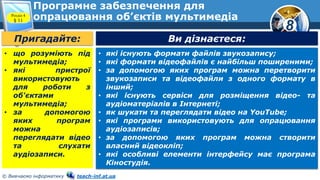 8
© Вивчаємо інформатику teach-inf.at.ua
Програмне забезпечення для
опрацювання об’єктів мультимедіаРозділ 4
§ 11
Пригадайте: Ви дізнаєтеся:
• які існують формати файлів звукозапису;
• які формати відеофайлів є найбільш поширеними;
• за допомогою яких програм можна перетворити
звукозаписи та відеофайли з одного формату в
інший;
• які існують сервіси для розміщення відео- та
аудіоматеріалів в Інтернеті;
• як шукати та переглядати відео на YouTube;
• які програми використовують для опрацювання
аудіозаписів;
• за допомогою яких програм можна створити
власний відеокліп;
• які особливі елементи інтерфейсу має програма
Кіностудія.
• що розуміють під
мультимедіа;
• які пристрої
використовують
для роботи з
об'єктами
мультимедіа;
• за допомогою
яких програм
можна
переглядати відео
та слухати
аудіозаписи.
 