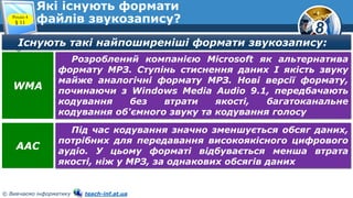 8
© Вивчаємо інформатику teach-inf.at.ua
Які існують формати
файлів звукозапису?Розділ 4
§ 11
Існують такі найпоширеніші формати звукозапису:
Розроблений компанією Microsoft як альтернатива
формату МРЗ. Ступінь стиснення даних І якість звуку
майже аналогічні формату МРЗ. Нові версії формату,
починаючи з Windows Media Audio 9.1, передбачають
кодування без втрати якості, багатоканальне
кодування об'ємного звуку та кодування голосу
WMA
Під час кодування значно зменшується обсяг даних,
потрібних для передавання високоякісного цифрового
аудіо. У цьому форматі відбувається менша втрата
якості, ніж у МРЗ, за однакових обсягів даних
AAC
 