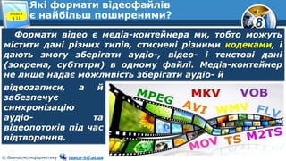 8
© Вивчаємо інформатику teach-inf.at.ua
Які формати відеофайлів
є найбільш поширеними?Розділ 4
§ 11
Формати відео є медіа-контейнера ми, тобто можуть
містити дані різних типів, стиснені різними кодеками, і
дають змогу зберігати аудіо-, відео- і текстові дані
(зокрема, субтитри) в одному файлі. Медіа-контейнер
не лише надає можливість зберігати аудіо- й
відеозаписи, а й
забезпечує
синхронізацію
аудіо- та
відеопотоків під час
відтворення.
 