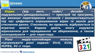 8
© Вивчаємо інформатику teach-inf.at.ua
ЦікавоРозділ 4
§ 11
Кодек (від англ. coder/ decoder —
кодувальник/декодувальник) — пристрій чи програма,
що виконує перетворення сигналів і використовується
під час цифрового опрацювання відео та звуків для
стиснення даних. Стиснення, як правило, відбувається із
втратою якості. Кодеки дають змогу кодувати
відеозаписи для передавання чи збереження, а також
розкодовувати — для перегляду.
Різні медіа-контейнери можуть
підтримувати різні кодеки: DivX, XviD,
MJPEG, VC-1 тощо.
 