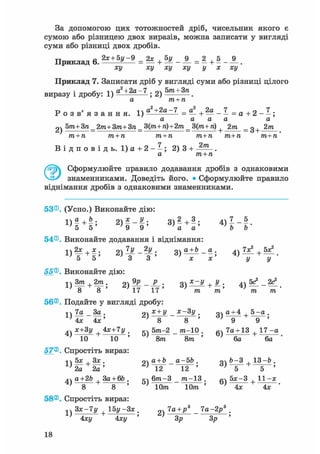 За допомогою цих тотожностей дріб, чисельник якого є
сумою або різницею двох виразів, можна записати у вигляді
суми або різниці двох дробів.
Приклад 6 . 2 * + 5 у - 9 = 2 * + 5 у _ 9_ = 2 + 5 _ j 9 _ .
ху ху ху ху у х ху
Приклад 7. Записати дріб у вигляді суми або різниці цілого
• , . -і  а2+2а-7 . о бт + Зпвиразу і дробу: 1) ; Z) .
а т+п
Р о з в ' я з а н н я . ра2 +2а-7 = J + 2а _ 7 = д + 2 _ 7 .
а а а а а
2ч 5т+ Зп_2т+ 3т+ 3п _ 3(т+ п)+2т_ 3(m+ п) + 2т _ g+ 2т
т + п т + п т + п т+п т+п т+п
В і д п о в і д ь . 1) а + 2 - - ; 2) 3 + 2/п
а т+п
Сформулюйте правило додавання дробів з однаковими
знаменниками. Доведіть його. • Сформулюйте правило
віднімання дробів з однаковими знаменниками.
53®. (Усно.) Виконайте дію:
« М » 2 >!-f; 3 ) ! + ! ; 4 > Н -
54®. Виконайте додавання і віднімання:
1)2* + * ; 2) — - — ; 3) <*±Ь_ _ я . 4 ) 1 ^ + 5*!.
5 5 3 3 х х У У
55®. Виконайте дію:
о о 17 17 m m m m
56®. Подайте у вигляді дробу:
іч 7а За. ох + У х~3 У. о а + 4 , 5 - а .
4v дс+Зу 4*+7у . 5т-2 _ т-10 . 7а+ 13 1 7 - а
' 10 10 ' ' 8т 8т ' ' 6а 6а
57®. Спростіть вираз:
t5x.3x. Qa + b a-5b. Qb-3.13-b.
2a 2a ' ^2 ~ І 2 " ' " б " +
'
a+2b 3a + 6b . g 6m-3 _ m-13 . g 5 * - 3 , 11 -x
' 8 8 ' ' 10m 10m ' ' Ax 4x '
58®. Спростіть вираз:
^ 3x-7y | 1 5 y - 3 x . 7a+p3 7a-2j?3 .
4xy 4xy ' 3p 3p '
18
 