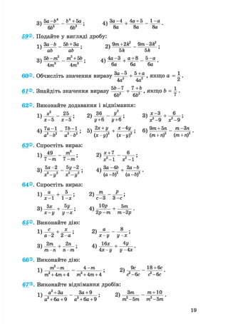 о 5a-b* _ ft4 + 5a . дч 3a-4 4a + 5 _ 1 -a
} 6ft6 6ft5 ' ' 8a 8a 8a '
59®. Подайте у вигляді дробу:
ч ч 3a-ft _ 5ft + За . 2 ) 9 т + 2 f t - Q m 3fe2 •
' ab ab ' ' 5k 5k '
o 5b-m2 _ m2 + 5b . ^ч 4a-3 + a + 8 _ 5 -a
4m3 4m3 ' 6a 6a 6a
60®. Обчисліть значення виразу 3 a ~ 5 + , якщо a = ^ .
4a 4a ^
rj rj ^ <
61®. Знайдіть значення виразу 2 + —-2 » якщо b = — .6b 6b <
62®. Виконайте додавання і віднімання:
лл х? _ 25 . 9ч 36 _ У2 . оч дс-З , 6 .
х^5 х - 5 ' ' у+6 у+6 ' л^-9 3^-9 '
4ч 7 a - 1 _ 7ft-1 . кч 2* +у х-4у . „ч 9/га + 5я _ т-Зп
a2-b2 a2 ft2' (х-у)2 (х-і/)2 ' ( т + /і)2 (яг + л)2
63®. Спростіть вираз:
і ч 49 _ тп2 . о) * + 7 _ 6 .
7 -т 7 - і » ' V - 1
оч 5х-2 5у -2 4ч За -4Ь 2а-Ь
^ V - y 2 х 2 -*, 2 ' a-ft)2 (а-Ь)2 '
64®. Спростіть вираз:
-і  а , 5 . о т _ Р .
с-3 3-е'
3) 5 * + J>iL. 4) +
х-у У~х' 2р-т т-2р'
65®. Виконайте дію:1) С + 2) U 8 '
а - 2 2 - а х-у у-х
3) 2 т + 2 п ; 4) 1 6 х + 4 у
1 ' ~л т~ •тп-п п-тп 4х-у у- 4х
66®. Виконайте дію:
j j m2-m _ 4 -тп 2) _ 18 + 6с
m2 + 4m + 4 m2 + 4m + 4 ' <?-§с с2-6с
67®. Виконайте віднімання дробів:
a2 + 3a _ За+ 9 . g) _ ^ + 1 0
а2 + 6а+9 а2 + 6а + 9 ' т2-5т, т2 -5т
19
 