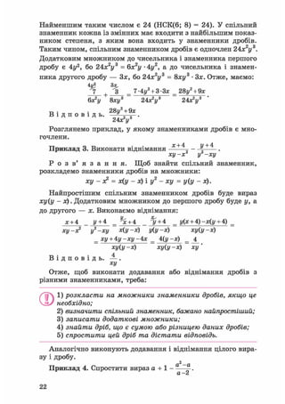 Найменшим таким числом є 24 (НСК(6; 8) = 24). У спільний
знаменник кожна із змінних має входити з найбільшим показ-
ником степеня, з яким вона входить у знаменники дробів.
Таким чином, спільним знаменником дробів є одночлен 2Ах2у3.
Додатковим множником до чисельника і знаменника першого
дробу є 4у2, бо 24х2у3 = 6х2у • 4г/2, а до чисельника і знамен-
ника другого дробу — Зх, бо 24х2у3 = 8ху3 • Зх. Отже, маємо:
4V? З*,
7 + З _ 7-4i/2 + 3-3x _ 28у2 + 9х
6х2!/ 8хі/3 24хУ 24х2!/3
т, . . 28ц2 + 9х
В і д п о в і д ь . -JL—-.
Розглянемо приклад, у якому знаменниками дробів є мно-
гочлени.
х+4 у+4
Приклад 3. Виконати віднімання
ху-х2 і/2 —ху
Р о з в ' я з а н н я . Щоб знайти спільний знаменник,
розкладемо знаменники дробів на множники:
ху - х2 = х(у - х) і у2 - ху = у(у - х).
Найпростішим спільним знаменником дробів буде вираз
ху(у - х). Додатковим множником до першого дробу буде у, а
до другого — х. Виконаємо віднімання:
х + 4 _ у+ 4 _ % + 4 _ ^/ + 4 _ у(х + А)-х(у + 4) _
ху-х2 у2-ху х(у-х) у(у-х) ху(у-х)
_ ху + Ау-ху-Ах _ А(у -х) _ _4_
ху(у -х) ху(у -х) ху'
В і д п о в і д ь . — .
ху
Отже, щоб виконати додавання або віднімання дробів з
різними знаменниками, треба:
ОІ) розкласти на множники знаменники дробів, якщо це
необхідно;
2) визначити спільний знаменник, бажано найпростіший;
3) записати додаткові множники;
4) знайти дріб, що є сумою або різницею даних дробів;
5) спростити цей дріб та дістати відповідь.
Аналогічно виконують додавання і віднімання цілого вира-
зу і дробу.
2
Приклад 4. Спростити вираз а + 1 - ——.
Л Z
 