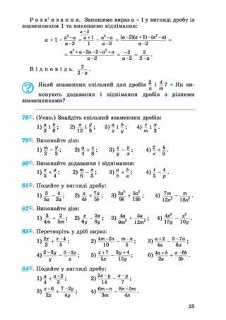 Р о з в ' я з а н н я . Запишемо вираз а + 1 у вигляді дробу із
знаменником 1 та виконаємо віднімання:
а -2
а + 1 - 0,2~а - д 2 ~а = (а~2)(а + І)~(а2-а) _
а- 2 1 а - 2 а - 2
а2
+ а - 2 а - 2 - а 2
+ а
В і д п о в і д ь .
а-2 а -2 2 -а
2
2 - а
2 ; 4Ґ 7  Який знаменник спільний для дробів - і — ? • Як ви-
I JJ п тп
конують додавання і віднімання дробів з різними
знаменниками?
78®. (Усно.) Знайдіть спільний знаменник дробів:
1 ) | і | ; 2 ) - | i f ; 3) - і —; 4 ) < і § .
3 6 12 8 х у тп З
79®. Виконайте дію:
і тп у . 9ч а , х . У . л2 л_ k
1 } 2 ~ 3 ' 4 8 ' 3 ) у ~ х ' с 3 '
80®. Виконайте додавання і віднімання:
D f + f ; 2 , f - | ; З) | + і , 4 , 1 - і .
81®. Подайте у вигляді дробу:
1) 8 . - і . ; 2) — + — ; 3 ) 2 ^ + ^ ; 4) 7 m - m
5а 2а' '46 5ft' ' 9ft 18ft7 ' 12га2 18га2
82®. Виконайте дію:
1) _3_ + _2_. о) — - — • 3) — + 5 а • 4) -
}4 тп 5т' ' б у 8у' > Qm
2 12/га2' ' 15у 10у '
83®. Перетворіть у дріб вираз:
і2х.х-4. о 4т 2га тга-га. Ча+2 3 - 7 а .
4) 2~3У _ 5-3* . дч х + 7 _ Зу+ 4 . 4а + Ь a-6ft
і/ х ' ' 5х 15у ' ' 2а 3ft '
84®. Подайте у вигляді дробу:
1  а , а-2 . 94 2х-у х - у .
4 " з " '
о х-6 7 -2у . .ч 6тга-га _ 8га-5т
' 2х 4у ' J Зтга 4га '
23
 
