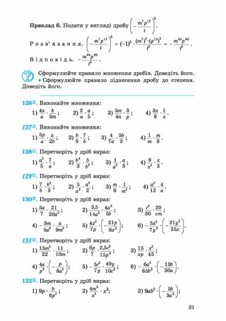Приклад 6. Подати у вигляді дробу т р
 5
Р о з в ' я з а н н я .
т р
 5
Ч
35—60
1>5.(m7)5-(p12)5_ т У
1 ' f f
т> • • трВ і д п о в і д ь . - — .
f5
0 Сформулюйте правило множення дробів. Доведіть його.
• Сформулюйте правило піднесення дробу до степеня.
Доведіть його.
126®. Виконайте множення:
1)
4х b З ) » - f ;
а 5а Зт'
127®. Виконайте множення:
а 2Ь 9 b
п 5т 3 .
о ) -т— ' — >
4л р
Я1 4 ,5Ь.
7а З"'
128®. Перетворіть у дріб вираз:
1)
5 а ' ' 3 v а
129®. Перетворіть у дріб вираз:
З ) і | ;
і )
о 5 а . о т і .
~з ' тг > тг " —»2 1 І
b 3 ' ' а3 2 ' " ' 8
130®. Перетворіть у дріб вираз:
771
1)
5а 21
7 20а2
Зт41 - т
•
а •
' 5а2 9m2 '
оч 3,5 4а3
; 14а2 5Ь
< 21р
8х3
131®. Перетворіть у дріб вираз:
1)
15ттґ 11
22 Юттг
4)4р

8а2
„V бр 2,5с3 .
г)Т І б ^ '
5 ) _ 5с* . 49у
7у 10с3
4)
Зх.1
8 х
т о
V З
4) «1-4
12 а
ЗО cm'
6)
5х?
7 у3
21у2
25*
хр 45
6)
. 6а2
65&3
_ ізгЛ
30а )'
132®. Перетворіть у дріб вираз:
3) 9abz--Щг
1 За3
31
 