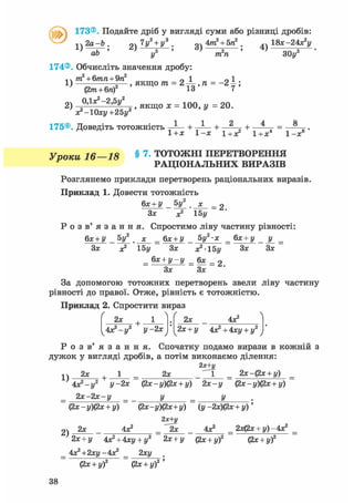 @173®. Подайте дріб у вигляді суми або різниці дробів:
!ч 2 а - Ь . 9ч 7у2 + у3 . 4тга2
+ 5га2
. ,, 1 8 ї - 2 4 з ? у
V-аГ' 2 ) — у 4 ) ЗОу2
174®. Обчисліть значення дробу:
т2 + б/гага+9га2
0 1 01
1) =—, якщо т?г = 2-і-,га = - 2 і ;
(2тга + бга) 13 7 '
2) = 1 0 0 = 2 0
х^Юху+гбу2 У
175®. Доведіть тотожність — + — + 2 „ + — = —
1+Х 1-Х 1+х2 1+Х4 1 - х
Уроки 16—18 § 7 - ТОТОЖНІ ПЕРЕТВОРЕННЯ
РАЦІОНАЛЬНИХ ВИРАЗІВ
Розглянемо приклади перетворень раціональних виразів.
Приклад 1. Довести тотожність
,8
6х + У 5у2
х
= 2.
Зх х2 15у
Р о з в ' я з а н н я . Спростимо ліву частину рівності:
бх + У _ «V ._х_ _ бх + У _ 5у2-х _ бх + у _ у _ _
Зх х2 15у Зх х2-15у Зх Зх
= бх + у - у = 6х = 2
Зх Зх
За допомогою тотожних перетворень звели ліву частину
рівності до правої. Отже, рівність є тотожністю.
Приклад 2. Спростити вираз
ґ  Ґ
2х +
4х2 -у2 у -2х
2х 4Х2
2х + у 4х2+4ху + у:
Р о з в ' я з а н н я . Спочатку подамо вирази в кожній з
дужок у вигляді дробів, а потім виконаємо ділення:
2х+у
^ 2х , 1 2х _ 2х-(2х + у)
4х2-у2 у-2х (2х-у)(2х + у) 2х-у (2х-у)(2х + у)
2 х - 2 х - у _ у _ у
(2х - у)(2х + у) (2х-у)(2х+у) (у -2х)(2х + у)'
2)
2я+і/
2х 4Х2 _ ^ 2 х 4Х2 _ 2х(2х + у)-4х2
2х + у 4х2 + 4ху + у2 2х + у (2х + у)2 (2х + у)2
4х2+2ху-4х2 _ 2ху .
(2х + у)2 (2х + у)2 '
38
 