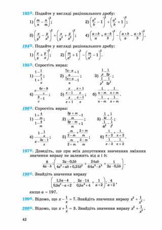 1)
3)
т _ тг
п тп
/
и2 х2
2 ( Л2
+ X+
U2
2)
4)
I T " 1
f ( f
+ а + 1
Iй /
а+Ъ + а-Ъ2 fа+Ь а-Ъ2
194®. Подайте у вигляді раціонального дробу:
1)
/ Л2
* + У
У х 2 ) ( § + 1 ) - f - 1 ) '
195®. Спростіть вираз:
їх-а
х .
1 - І + 1
1)
1 + Г
2 ) —
х
6с-9
с -
4) —=——
5-1
1х+ а
а
х х + 1
1_J_
5)
х-1
х-1'
X + 1
196®. Спростіть вираз:
Зр + /ге ^
2) т1)
1+А
ТЇЬ •
1 - 4 ' Зр - m + ^
4)
1 - І
ас
/ге | 2+ ти
х - 2с -1 5)
2 - / П /ге
/ге 2 - /ге
ге — /ге ге + /ге
ТІ — M тіл- тп
i + i
1 -+- 1
дч х-2 х+2
1 1
х - 2 х+22+ /ге /ге
197®. Доведіть, що при всіх допустимих значеннях змінних
значення виразу не залежить від а і Ь:
24ab 18
4а-Ь
2а -0,56
. 4
а+2 '
4а2 + аЬ+ 0,2562 + 64а3-&3 + 2а-0,5Ь
198®. Знайдіть значення виразу
1,5а-4 _ 2а-14 + 1
0,5а2 -а+2 0,5а3+ 4 а+2
якщо а = 197.
199®. Відомо, що х - - = 7. Знайдіть значення виразу я? +
х х2
200®. Відомо, що х +1 = 3. Знайдіть значення виразу я? +
X X2
42
 