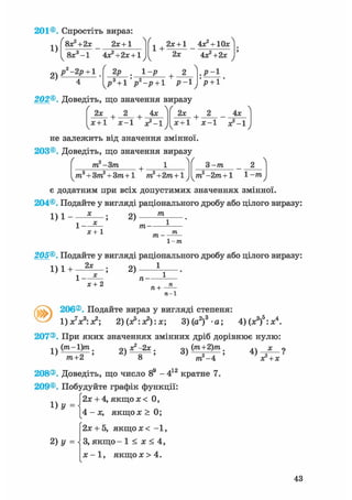 156®. Спростіть вираз:
1)
2)
8х?+2х 2х+1
8х3 -1 4хг+2х + 1
1 +
2х + 1 4х2 + 10х
р-2р + 1 2Р 1 -р
2х
+ -
р3 +1 р -р +1 Р-1
4х?+2х
.Р-1
•р + 1'
202®. Доведіть, що значення виразу
2х 2 + 4х
х+1 х-1 х2-!
 / 
не залежить від значення змінної
203®. Доведіть, що значення виразу
/ о _ Лґ
4х
х + 1 ' х-1 ж2-!
2х + 2
ш —3ш + •
ms + 3m2 + 3m+l т?+2т+1
З -т
т2-2т+1 1-тпv у /
є додатним при всіх допустимих значеннях змінної.
204®. Подайте у вигляді раціонального дробу або цілого виразу:
1 ) 1 - X
2)
m
х+1
тп-
171 -
1-771
205®. Подайте у вигляді раціонального дробу або цілого виразу:
2х . оч 11)1 + 2)
х + 2
71—1
v 206®. Подайте вираз у вигляді степеня:
1) x V : х2; 2) (х5: х2): х; З ) ( а 2 ) 3 а ; 4)(х3)5:х4.
207®. При яких значеннях змінних дріб дорівнює нулю:
1)
(т - 1)т _
2)
х2 —2х.
3)
(т+2)т
т2- 4 ;та+2 ' 7
8 '
208®. Доведіть, що число 89 - 412 кратне 7.
209®. Побудуйте графік функції:
J 2х + 4, якщо х < 0,
[ 4 - х , якщох > 0;
2х + 5, якщох< - 1 ,
З, якщо - 1 < х < 4,
х - 1 , я к щ о х > 4 .
4)
х2 + X
1 )У
2)У =
43
 