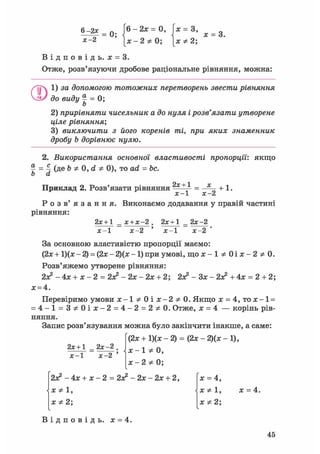 6 ^ = 0; 6 - 2 ж = 0 , х = 3, ж = 3
Х-2 [ ж - 2 * 0 ; [ХФ2;
В і д п о в і д ь . х = 3.
Отже, розв'язуючи дробове раціональне рівняння, можна:
ОІ) за допомогою тотожних перетворень звести рівняння
до виду | = 0;
2) прирівняти чисельник а до нуля і розв'язати утворене
ціле рівняння;
3) виключити з його коренів ті, при яких знаменник
дробу b дорівнює нулю.
2. Використання основної властивості пропорції', якщо
% = 4 (ДЕ Ь Ф 0, d Ф 0), то ad = be.
b а
Приклад 2. Розв'язати рівняння 2х + 1
+ 1.
х-1 х-2
Р о з в ' я з а н н я . Виконаємо додавання у правій частині
рівняння:
2х+1 _ х + х-2 . 2х + 1 _ 2х-2
х-1 х-2 ' х - 1 х-2
За основною властивістю пропорції маємо:
(2.x + 1)(гс - 2) = (2х - Щх -1) при умові, щ о ж - 1 * 0 і л : - 2 * 0 .
Розв'яжемо утворене рівняння:
2я? - 4х + х - 2 = 2л2 - 2х - 2х + 2; 2з? - Зх - 2л? + 4х = 2 + 2;
х = 4.
Перевіримо умови j c - l * 0 i a t - 2 * 0 . Якщо х = 4,то х-1 =
= 4 - 1 = 3 * 0 і ж - 2 = 4 - 2 = 2 * 0 . Отже, х = 4 — корінь рів-
няння.
Запис розв'язування можна було закінчити інакше, а саме:
(2х + 1)(х - 2) = (2х - 2)(х - 1),
х-1 Ф 0,
х-2 Ф 0;
2х+1 _ 2х-2 .
х - 1 х - 2 '
2л? - 4х + х - 2 = 2л? - 2х - 2х + 2,
Х Ф 1,
х Ф 2;
X = 4,
X
X *2;
х = 4.
В і д п о в і д ь , х = 4.
45
 