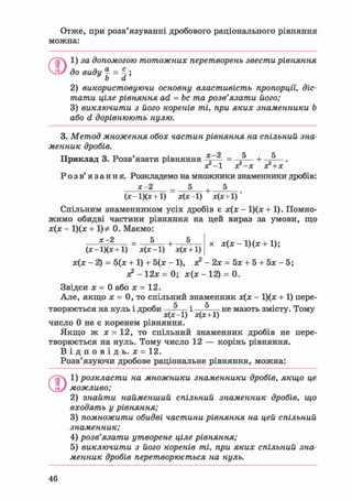 Отже, при розв'язуванні дробового раціонального рівняння
можна:
ОІ) за допомогою тотожних перетворень звести рівняння
до виду | = 4;
Ь а
2) використовуючи основну властивість пропорції,, діс-
тати ціле рівняння ad = be та розв'язати його;
3) виключити з його коренів ті, при яких знаменники b
або d дорівнюють нулю.
3. Метод множення обох частин рівняння на спільний зна-
менник дробів.
х —2 5 е
Приклад 3. Розв'язати рівняння — = +
з?-х з? + х
Розв'язання. Розкладемо на множники знаменники дробів:
х-2 _ 5 + 5
(х-1)(х+1) х(х-1) х(х+1)
Спільним знаменником усіх дробів є х ( х - 1)(х + 1). Помно-
жимо обидві частини рівняння на цей вираз за умови, що
х(х - 1)(х + 1)=£ 0. Маємо:
х-2 _ 5 + 5 х х(х-1)(х + 1);
(х - 1)(х +1) х(х-1) х(х + 1)
х(х - 2) = 5(х + 1) + 5(х - 1), х2 - 2х = 5х + 5 + 5х - 5;
х2 - 12х = 0; х(х - 12) = 0.
Звідси х = 0 або х = 12.
Але, якщо х = 0, то спільний знаменник х(х - 1)(х + 1) пере-
С К
творюється на нуль і дроби — - і , не мають змісту. Тому
х(х-1) х(х+1)
число 0 не є коренем рівняння.
Якщо ж х = 12, то спільний знаменник дробів не пере-
творюється на нуль. Тому число 12 — корінь рівняння.
В і д п о в і д ь . х = 12.
Розв'язуючи дробове раціональне рівняння, можна:
01) розкласти на множники знаменники дробів, якщо це
можливо;
2) знайти найменший спільний знаменник дробів, що
входять у рівняння;
3) помножити обидві частини рівняння на цей спільний
знаменник;
4) розв'язати утворене ціле рівняння;
5) виключити з його коренів ті, при яких спільний зна-
менник дробів перетворюється на нуль.
46
 