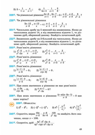 3) з + - J - = ; 4)
1-х х-1' 4x+4 x+1 8
229®. Чи рівносильні рівняння2 з с ^ + = 5і ^ + ^±2= 8_ ?
х+1 х-2 х+2 х-2 х?-4
230®. Чи рівносильні рівняння
+ * ± 1 2 = 4 Іх-3 х х-1 х+1 х?-1
231®. Чисельник дробу на 5 менший від знаменника. Якщо до
чисельника додати 14, а від знаменника відняти 1, то діс-
танемо дріб, обернений даному. Знайдіть початковий дріб.
232®. Знаменник дробу на 3 більший від чисельника. Якщо до
чисельника додати 8, а від знаменника відняти 1, то діста-
немо дріб, обернений даному. Знайдіть початковий дріб.
233®. Розв'яжіть рівняння:
-і  х2 —2 х—1 , х+3 . рч х2 + 1 х , 2
х+2 ' * = Г
234®. Розв'яжіть рівняння:
1 ї х^-2 _ х+2 х+3 . 21 х2+8 _ _х_ ,
' я?-х х х - 1 ' ' J-4 х+2 х-2'
235©. Розв'яжіть рівняння:
1) І*"11"*5
= 0 ; 2) І*"1 '"1 = 0 .
х-6 х(х-2)
236®. Розв'яжіть рівняння:
1) І*-2|~» = Q. 2) |х:2|~2 = 0.
х-5 х(х-4)
237©. При яких значеннях а рівняння не має розв'язків:
1  х-2а п. х-а+1 _ «о
238®. При яких значеннях а рівняння д)(х 2а 1) _ q м а є
X—о
один корінь?
239®. Обчисліть:
2 2
1) 25 — З2; 2)(-1)9 +(-1)8 ; 3 ) 4 2 - [ - | 1 ; 4)53 :Г|"
10х х—8 120
240®. Спростіть вираз —^ - * " • „ та знайдіть його зна-F ^ х+2 Зх+6 з?-8х
чення, якщо х = 100.
241®. Скоротіть дріб 4а2 -Ь2 +2a-b
4а2+4ab+b2+2а+Ь
49
 