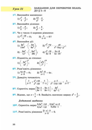 Урок 21 ЗАВДАННЯ ДЛЯ ПЕРЕВІРКИ ЗНАНЬ
ДО § 5 - 8
1®. Виконайте множення:
1) 2)4а4 с 2 ' а2 З
2®. Виконайте ділення:
D Р . Р . о} 2 • 4
1}5-7' а2 а
З®. Чи є число 4 коренем рівняння:
1 ) ^ = 0;
х
4®. Виконайте дії:
2) — = 0 ?
я - 4
1)
2а
15т2
о Зт2 ,
5т
6а3
9/га3
28с
2)
4)
х2- -хі/
а
^ - 1 6
аЬ .
х?-2ху+у2 '
2х+8
Зх-6 5х-10
5®. Піднесіть до степеня
1)
6®. Розв'яжіть рівняння:
ґ „ ч Л
_2а
2
3
; 2)
( 2, Ла Ь
a
1 т J Vе J
ю
2 ) ^ = 4».
Х+1
7®. Доведіть тотожність
7 + х2+49
х?-49 7-х
х-1
8®. Спростіть вираз f2а+1 _ 2а-1 ^
1^2а-1 2а+1) ' 4а2 -1
х2 + 14х+49 Х+7 '
2а2
9®. Відомо, що х + і = 9. Знайдіть значення виразу х2 + 4г.
X X2
Додаткові завдання
0,2а3-1,6 . 0,5а2+а+2
10®. Спростіть вираз
0,1а2-1,6 0,25а-1
11®. Розв'яжіть РІВНЯННЯ 3 _ 0.
х - 5
50
 