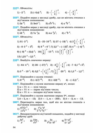 252®. Обчисліть:
1) -2 3; 2)(-0,4)"2; 3 > - ( - § ) 5 4 ) ~ ( ~ і ) '
253®. Подайте вираз у вигляді дробу, що не містить степеня з
від'ємним показником:
1) 2а_3; 2) 3пОГ1; 3) а2Ь~3с; 4) а%~7.
254®. Подайте вираз у вигляді дробу, що не містить степеня з
від'ємним показником:
1) 4Ь~5; 2) 7а_1р; 3) тп2р7; 4) с2Ь~ь.
255®. Обчисліть:
1)81-З- 5 ; 2) -25-10"2 ; 3)27 (-18)_1; 4 ) 2 | ;
5) - 8 • 2"4 + 3°; 6) 8~2 + б"1; 7) 2,5 і + (-13)°; 8) 4"3 - (-4)"2;
9) (-8Г2 + (ОД)"1; 10> ( І ) 2 -Ю 3; 11) Щ ;
12) 1,25"2 + 2,5~3.
256®. Знайдіть значення виразу:
1)-64-4-4 ; 2) 36- (-27Г1 ; 3) - З ^ - ^ *;4) - 7 0,Г2 +5°;
-з
5) 5~2 - 10 і; 6) 3,2 і + ( і ; 7) -20"2; 8) 1,5"2 - 1,2"3.
257®. Порівняйте з нулем степені:
1) 8 1 3 ; 2)(-3,7Г1 0 ; 3) С-2,9)11; 4)-(-2,1)"7 .
258®. Порівняйте з нулем значення виразу а", якщо:
1) а > 0 і ге — ціле число;
2) а < 0 і ге — парне від'ємне число;
3) а < 0 і га — непарне від'ємне число.
259®. Порівняйте з нулем значення виразу Ьт, якщо:
1)Ь = 5,гаї= -13; 2) Ъ = -1,гаг= - 2 0 0 ; 3) b = -3,гаг= -13.
260®. Перетворіть вираз так, щоб він не містив степенів з
від'ємним показником:
-.ч/гагар . дч 7 а о
L> З > с-2 -з -і •
сх а 5 х т
261®. Використовуючи від'ємний показник, подайте у вигляді
добутку дріб:
ч Зх2 . 9Ч 15тга. оч 2х . АЛ (Х+у)7
 