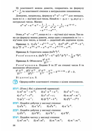 Ці властивості можна довести, спираючись на формулу
а~п =  та властивості степеня з натуральним показником.
Доведемо, наприклад, формулу ат-ап = ат+п для випадку,
коли тіп — від'ємні цілі числа. Нехай тп = -р, п = -q, дер і q —
натуральні числа. Маємо:
ат •ап = ар •aq = -L --L = _ J _ = _ J _ = a-(p+e) =
а" а" ар-а" ap+q
= a~p-q = ат + п .
Отже, ат •ап = ат+п, якщо тіп — від'ємні цілі числа. Так са-
мо цю формулу можна довести, якщо один з показників тіп —
від'ємне ціле число, а інший — додатний або дорівнює нулю.
Приклад 1. 1) a V 7 = a2+("7) = a"5; 2) б15:Ь20 = б15"20 = Ь"5;
3) (ж3)2-ж14 = ж"3'2-ж"14 = ж"6-ж"14 = ж-6+("14> = ж"20.
Приклад 2. Спростити вираз (4а^Г6)-2.
Р о з в' я з а н н я. (4aV6)"2 = 4"2 - (а5)"2 (б"6)"2 = ± а 1 0 Ь 1 2 .
16
Приклад 3. Обчислити
94 - З"22
27~5
Р о з в ' я з а н н я . Подамо 9 та 27 як степені числа 3 та
виконаємо обчислення:
94 -З 22
= (З2)4 -З 22
= З8-З 22
= 3 ^ = 3-і4-(-і5) = Зі = з
27~5 (З3)"5 З"15 З"15
В і д п о в і д ь . 3.
Сформулюйте властивості степеня з цілим показником.
271®. (Усно.) Які з рівностей правильні:
1) т3 -т~7 = т~21; 2) а7 -а"9 = а"2; 3 ) а 5 - а " 5 = а ;
4 ) С 8 : С " 5 =С1 3 ; 5 ) с 4 : с 5 = с ; 6) т:т8 = тГ7 ;
7) (а7)"1 = а"7 ; 8) (б"2)"3 = б"6; 9) (і5)"2 = t10 ?
272®. Подайте добуток у вигляді степеня:
1) а5а~2; 2)a~7
a6
; 3) a V 9
; 4 ) a _
V 3
.
273®. Подайте добуток у вигляді степеня:
1) Ь7Ь~3 ; 2) ; 3) ; 4) ЬЛ8 .
274®. Подайте частку у вигляді степеня:
1) т3 :тГ2; 2)т5:т6; 3) тп"3:тп"3; 4)тп_1:тп"8.
 