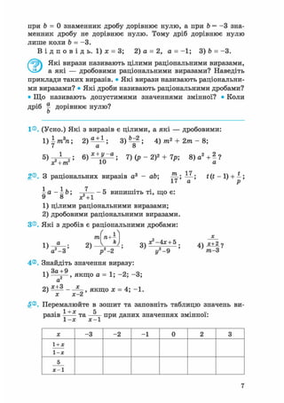 при b = 0 знаменник дробу дорівнює нулю, а при b = - 3 зна-
менник дробу не дорівнює нулю. Тому дріб дорівнює нулю
лише коли b = -3.
В і д п о в і д ь . 1) jc = 3; 2) а = 2, а = -1; 3) b = -3.
Які вирази називають цілими раціональними виразами,
а які — дробовими раціональними виразами? Наведіть
приклади таких виразів. • Які вирази називають раціональни-
ми виразами? • Які дроби називають раціональними дробами?
• Що називають допустимими значеннями змінної? • Коли
дріб ^ дорівнює нулю?
Ь
1®. (Усно.) Які з виразів є цілими, а які — дробовими:
I )^т3п; 3 ) ^ ; 4) т2 + 2т - 8;
7) (р - 2)2 + 7р; 8)а2Лі
х? + т? 10 а
2®. З раціональних виразів а3 - ab; р р £ (і - 1) + -;
I I 7
- а - - b; —- - 5 випишіть ті, що є:
1) цілими раціональними виразами;
2) дробовими раціональними виразами.
З®. Які з дробів є раціональними дробами:
4®. Знайдіть значення виразу:
1) , якщо а = 1; -2; -3;
а
2) ^ - , якщо х = 4; -1.
х х-2
5®. Перемалюйте в зошит та заповніть таблицю значень ви-
1 +х Чразів та —— при даних значеннях змінної:
1-х х-1
X -3 -2 - 1 0 2 3
1+х
1-х
5
х-1
7
 