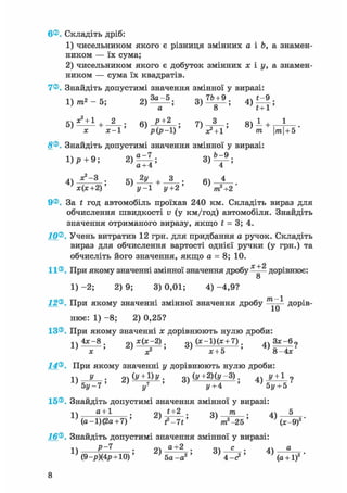 6®. Складіть дріб:
1) чисельником якого є різниця змінних а і Ь, а знамен-
ником — їх сума;
2) чисельником якого є добуток змінних х і у, а знамен-
ником — сума їх квадратів.
7®. Знайдіть допустимі значення змінної у виразі:
Q, о t~r 1
2 ; 7 ) ^ _ ; 8 ) 1 + *
х-1 ' р(р-1)' X2 + 1 ' тп тп + Ь
8®. Знайдіть допустимі значення змінної у виразі:
; + 6) 4
х(х+2)' ' у-1 у+ 2 ' /ті2 +2
9®. За f год автомобіль проїхав 240 км. Складіть вираз для
обчислення швидкості v (у км/год) автомобіля. Знайдіть
значення отриманого виразу, якщо t = 3; 4.
10®. Учень витратив 12 грн. для придбання а ручок. Складіть
вираз для обчислення вартості однієї ручки (у грн.) та
обчисліть його значення, якщо а = 8; 10.
х +2
11®. При якому значенні змінної значення дробу —— дорівнює:
1) -2; 2) 9; 3) 0,01; 4) -4,9?
12®. При якому значенні змінної значення дробу ^ дорів-
нює: 1) -8; 2) 0,25?
13®. При якому значенні х дорівнюють нулю дроби:
4*~8 Q4 х(х-2). Q4 ( * - ! ) ( * +7). лч 3 * - 6 9
' ^ Г ' 6 ) х + 5 '
14®. При якому значенні у дорівнюють нулю дроби:
У . 2) (У + ^У; з) (у+2)(у-3). ^ у + 1
15®. Знайдіть допустимі значення змінної у виразі:
1), " t o 1 . . , ; 2)4+?-; 3) —5^— 5 4) '(а-1)(2а+7)' V - 7 * ' m2 -25' ' (*-9);
Іб®. Знайдіть допустимі значення змінної у виразі:
l ) m f ~ 7 , t m ; 2 ) - ^ ; 3 ) - ^ ; 4)
,2 '
(9-р)(4р + 10)' 5а-а2 ' ' 4 - е 2 ' (а + 1)2 '
 