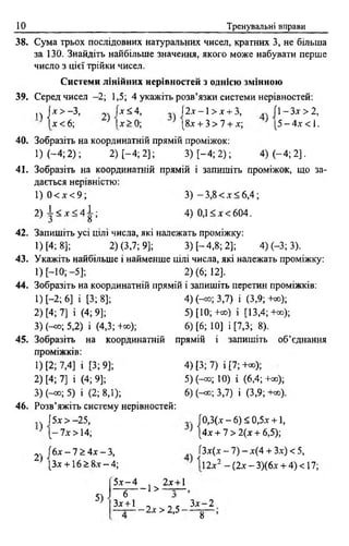 10 Тренувальні вправи
38. Сума трьох послідовних натуральних чисел, кратних 3, не більша
за 130. Знайдіть найбільше значення, якого може набувати перше
число з цієї трійки чисел.
Системи лінійних нерівностей з однією змінною
39. Серед чисел -2; 1,5; 4 укажіть розв’язки системи нерівностей:
п ]* > - 3 , х<4, І2*-1>дг + 3, . /1 —Зл->2,
(х<б; ; |х > 0 ; [8* + 3> 7 + jc; '[ 5 - 4 .г < 1 .
40. Зобразіть на координатній прямій проміжок:
І) (-4 ; 2 ); 2) [-4 ; 2]; 3) [-4 ; 2); 4) (-4 ; 2].
41. Зобразіть на координатній прямій і запишіть проміжок, що за­
дається нерівністю:
1) 0 < х < 9 ; 3 ) -3 ,8 < х < 6 ,4 ;
2 ) і < * < 4 | ; 4) 0,1 < * < 6 0 4 .
42. Запишіть усі цілі числа, які належать проміжку:
1) [4: 8]; 2) (3,7; 9]; 3) [-4,8; 2]; 4) (-3; 3).
43. Укажіть найбільше і найменше цілі числа, які належать проміжку:
1) [-Ю ;-5]; 2) (6; 12].
44. Зобразіть на координатній прямій і запишіть перетин проміжків:
1) [-2; 6] і [3; 8]; 4) (-оо; 3,7) і (3,9; +а>);
2) [4; 7] і (4; 9]; 5) [10;+оо) і [13,4;+«);
3) (-со; 5,2) і (4,3; +а>); 6) [6; 10] і [7,3; 8).
45. Зобразіть на координатній прямій і запишіть об’єднання
проміжків:
1) [2; 7,4] і [3; 9]; 4) [3; 7) і [7; +со);
2) [4; 7] і (4; 9]; 5) (-оо; 10) і (6,4; +оо);
3) (-оо; 5) і (2; 8,1); 6) (-<*>; 3,7) і (3,9; +со).
46. Розв’яжіть систему нерівностей:
.. (5* > -25, [0,3(.ї - 6) £ 0,5* +1,
} {- ї х > 14; } 4 х + 7 > 2(х + 6,5);
2- f6* - 7 > 4* - 3, ГЗлг(дг—7) —лг(4 + Злг) < 5,
[З* +16 > 8* —4; І12*2 -(2 х -3 )(6 * + 4)<17;
5)
5.т-4 2х+1
- 1 > —=—
6
Здг+1 „ 3 * -2
— 2х > 2,5 -
8
 