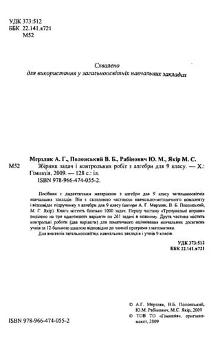 УДК 373:512
ББК 22.141.s72l
М52
Схвалено
для використання у загальноосвітніх навчальних закладах
Мерзляк А. Г., Полонський В. Б., Рабінович Ю. М., Якір М. С.
М52 Збірник задач і контрольних робіт з алгебри для 9 класу. — X.:
Гімназія, 2009. — 128 с.: іл.
ISBN 978-966-474-055-2.
Посібник с дидактичним матеріалом з алгебри для 9 класу загальноосвітніх
навчальних закладів. Він с складовою частиною навчально-методичного комплекту
і відповідає підручнику з алгебри для 9 класу (автори А. Г. Мерзляк, В. Б. Полонський,
М. С. Якір). Книга містить близько 1000 задач. Першу частину «Тренувальні вправи»
поділено на три однотипних варіанти по 261 задачі в кожному. Друга частина містить
контрольні роботи (два варіанти) для тематичного оцінювання навчальних досягнень
учнів за 12-бальною шкалою відповідно до чинної програми з математики.
Для вчителів загальноосвітніх навчальних закладів і учнів 9 класів.
УДК 373:512
ББК 22.141.я721
© А.Г. Мерзляк, В.Б. Полонський,
Ю.М. Рабінович, М.С. Якір, 2009
© ТОВ ТО «Гімназія», оригінал-
ISBN 978-966-474-055-2 макет, 2009
 