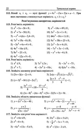22 Тренувальні вправи
112. Нехай х, і х2 — нулі функції у = 4.x2 - (За + 2)х + а - 1 . При
яких значеннях а виконується нерівність х, < 3 < х2?
Розв’язування квадратних нерівностей
113, Розв’яжіть нерівність:
1) х 2 —5х—3 6 < 0 ; 9) х2 -14х + 4 9 > 0 ;
2) х2 + 7 х - 3 0 > 0; 10) 5х2 - 2 х + 1> 0;
3) —х2 + 4 ,6 х -2 ,4 < 0 ; 11) 64х2 -1 6 х + 1 < 0 ;
4) ї х 2 + 1 9 х -6 < 0 ; 12) 9х2 + 3 0 х + 2 5 < 0 ;
5) - З х 2 + 4х + 4 > 0 ; 13) 2х2 -5 х + 4< 0;
6) 4х2 - 1 6х < 0; 14) - 7 х2 +Зх - 1 < 0 ;
7) 9х2 - 25 > 0 ; 15) - х 2 + 4 х - 4 < 0.
8) 4х2 -1 2 х + 9 > 0 ;
114. Розв’яжіть нерівність:
1) х2 < 9 ; 3) 7х2 < З х ; 5 ) - З х 2 < -7 5 ;
2) х2 > 7 ; 4) - 5 х2 > —1Ох; 6) 0,6х2 < -18х
115. Знайдіть множину розв’язків нерівності:
1) (Зх + 1) ( х - 2) < 6 ; 3) 2x (x - 4 s ) < ( x + S ) 2 -,
2) (х + 3)2 -1 6 > (1 -2 х )2;
2y + 3 X 2 - А
4) < 1;
5 8
5)
Зх2 -11 3 7 - х 2
< 1 0 -----------------
6) (Зх - 8)2 - (4х - б) 2 + (5х - 2)(5х + 2) > 96
116. Знайдіть область визначення функції:
1) y = ylx2 +З х -4 0 ;
2 ) ^ =
х + 2
1 2 х
3) у =л]х2 - 4 х - 2 1 — - 6
4) у =
х - і
х - 64
х - 4
УІ5
■4* *
+ 19х-4х Зх —х —4
117. Знайдіть цілі розв’язки нерівності:
1) х + 6х < 0 ;
2) х2 —8 < 0 ;
3) - 6х2 + 1 3 х -5 > 0 ;
4) 21х -2 2 х + 5 < 0 ;
5) ~ t x -Зх + 7 > 0;
6) х + 3 ,5 х -2 < 0 .
 
