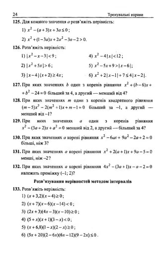 24 Тренувальні вправи
125. Для кожного значення а розв’яжіть нерівність:
1) х 2 - (а + 3)х + За < 0 ;
2) jc2 + (1- За)х + 2а2 - Зо - 2 > 0.
126. Розв’яжіть нерівність:
1) Іл-2 - д:- ЗІ < 9 ; 4) х2 - 4 |л |< 1 2 ;
2) |.г2 +5дг|> 6 ; 5) х 2 -5 х + 9 > |д г -6 |;
3)  х - 4  ( х + 2)>4х; 6) * 2 + 2 | х - 1 1+ 7 < 4 | х - 2 1.
127. При яких значеннях b один з коренів рівняння х 2 + ( Ь - 6 )х +
+ Ь2 - 2 4 = 0 більший за 4, а другий — менший від 4?
128. При яких значеннях т один з коренів квадратного рівняння
s ' ) “) .
(т ~ 5 )х - 2(т~ +1)дг+ т -  = 0 більший за -1, а другий —
менший в ід -1?
129. При яких значеннях а один з коренів рівняння
х 2 - (3а + 2)х + а2 = 0 менший від 2, а другий — більший за 4?
>у у
130. При яких значеннях а корені рівняння .* - 6ах + 9а - 2а + 2 = 0
більші, ніж З?
131. При яких значеннях а корені рівняння х 2 +2(а + 1)х + 9 а - 5 = 0
менші, ніж - 2 ?
132. При яких значеннях а корені рівняння 4х2 -{З а +  ) х - а - 2 = 0
належать проміжку ( - 1; 2)?
Розв’язування нерівностей методом інтервалів
133. Розв’яжіть нерівність:
1) U + 3 ,2 )(x -4 )> 0 ;
2) (ж+ 7 Х * -6 )(* -1 4 )< 0 ;
3) (2х + 3 )(4 х -3 )(х -1 0 )> 0 ;
4) (5 + х)(х + 1)(3 —х) < 0;
5) (лг + 6,8)(1 - х)(2 —х )> 0 ;
6) (5х + 20)(2 - 6х)(6х - 12)(9 - 2х) < 0.
 