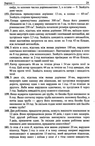 Варіант 1 29
цифр, то неповна частка дорівнюватиме 3, а остача — 9. Знайдіть
дане число.
153. Діагональ прямокутника дорівнює 13 см, а площа — 60 см2.
Знайдіть сторони прямокутника.
154. Площа прямокутника дорівнює 300 см2. Якщо його довжину
збільшити на 5 см, а ширину зменшити на 5 см, то його площа до­
рівнюватиме 250 см2. Знайдіть початкові розміри прямокутника.
155.3 двох міст, відстань між якими дорівнює 300 км, виїхали одно­
часно назустріч один одному легковий і вантажний автомобілі, які
зустрілися через 2,5 год. Знайдіть швидкість кожного автомобіля,
якщо вантажівка витратила на весь шлях на 3 год 45 хв більше,
ніж легковий автомобіль.
156.3 міста в село, відстань між якими дорівнює 180 км, вирушили
одночасно вантажівка і велосипедист. Вантажівка приїхала в село
на 8 год раніше, ніж велосипедист. Знайдіть швидкість руху вело­
сипедиста, якщо за 2 год вантажівка проїжджає на 60 км більше,
ніж велосипедист за такий самий час.
157. Катер проходить 66 км за течією річки і 54 км проти течії за
6 год. Цей катер проходить 44 км за течією на 3 год швидше, ніж
90 км проти течії. Знайдіть власну швидкість катера і швидкість
течії.
158.3 двох сіл, відстань між якими дорівнює 30 км, вирушили
назустріч один одному два пішоходи, які зустрілися посередині
дороги, причому один з них вирушив на 1 год 15 хв пізніше за
другого. Якби вони вирушили одночасно, то зустрілися б через
З год. Знайдіть швидкість руху кожного пішохода.
159. Якщо відкрити одночасно дві труби, то басейн буде наповнено за
8 год. Якщо спочатку перша труба наповнить половину басейну, а
потім інша труба — Другу його половину, то весь басейн буде
наповнено за 18 год. За скільки годин може наповнити цей басейн
кожна труба?
160. Два робітники, працюючи разом, можуть виконати замовлення за
12 днів. Вони пропрацювали разом 10 днів, і один з них захворів.
Тоді другий робітник закінчив виконувати замовлення через
5 днів, працюючи один. За скільки днів кожен робітник може
виконати дане замовлення, працюючи самостійно?
161. Із села А в село В, відстань між якими дорівнює 20 км, вирушив
пішохід. Через 2 год із села А в тому самому напрямі вирушив
велосипедист зі швидкістю 15 км/год, який наздогнав пішохода,
передав йому пакет і поїхав у село А з тією самою швидкістю.
 