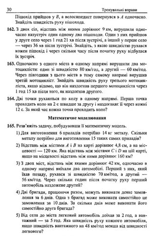 зо Тренувальні вправи
Пішохід прийшов у В, а велосипедист повернувся в А одночасно.
Знайдіть швидкість руху пішохода.
162.3 двох сіл, відстань між якими дорівнює 9 км, вирушили одно­
часно назустріч один одному два пішоходи. Один з них прийшов
у друге село через 1 год 21 хв після зустрічі, а інший у перше село
— через 36 хв після зустрічі. Знайдіть, з якою швидкістю рухався
кожен пішохід і через скільки часу після початку руху відбулася
їх зустріч.
163. Одночасно з одного міста в одному напрямі вирушили два мо­
тоциклісти: один зі швидкістю 80 км/год, а другий — 60 км/год.
Через півгодини з цього міста в тому самому напрямі вирушив
третій мотоцикліст. Знайдіть швидкість руху третього мотоцик­
ліста, якщо відомо, що він наздогнав першого мотоцикліста через
1 год 15 хв після того, як наздогнав другого.
164. Дві точки рухаються по колу в одному напрямі. Перша точка
проходить коло на 2 с швидше за другу і наздоганяє її через кожні
12 с. За який час кожна точка проходить коло?
Математичне моделювання
165. Розв’яжіть задачу, побудувавши її математичну модель.
1)Для виготовлення 6 приладів потрібно 14 кг металу. Скільки
металу потрібно для виготовлення 15 таких самих приладів?
2) Відстань між містами А і В на карті дорівнює 4,8 см, а на міс­
цевості — 120 км. Яка відстань між містами С і О на цій карті,
якщо на місцевості відстань між ними дорівнює 160 км?
3) 3 двох міст, відстань між якими дорівнює 42 км, одночасно в
одному напрямі виїхали два автомобілі. Перший з них, який
їхав позаду, рухався зі швидкістю 70 км/год, а другий —
56 км/год. Через скільки годин після початку руху перший
автомобіль наздожене другий?
4) Дві бригади, працюючи разом, можуть виконати деяке замов­
лення за 6 днів. Одна з бригад може виконати самостійно це
замовлення за 10 днів. За скільки днів може виконати його
самостійно друга бригада?
5) Від села до міста легковий автомобіль доїхав за 2 год, а ван­
тажний — за 5 год. Яка швидкість руху кожного автомобіля,
якщо швидкість вантажного на 48 км/год менша від швидкості
легкового?
 