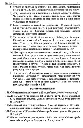 Варіант 1 31
6) Купили 14 листівок по 80 коп. і по 1 грн. 20 коп., заплативши
всього 15 грн. 20 коп. Скільки купили листівок кожного виду?
7) Стіну завдовжки 6 м і заввишки 3 м хочуть обкласти кахлем.
Чи вистачить для цього 5 ящиків кахлю, якщо одна плитка
кахлю має форму квадрата зі стороною 15 см, а в один ящик
уміщується 160 плиток?
8) Токар планував за деякий час виготовити 105 деталей. Проте
він виконав це завдання на 2 дні раніше строку, оскільки виго­
товляв щодня на 14 деталей більше, ніж планував. Скільки
деталей він виготовляв щодня?
9) Дорога між селами А і В має спочатку підйом, а потім спуск.
Пішохід на шлях з А в В витрачає 4 год, а на зворотний —
4 год 20 хв. На підйомі він рухається на 1 км/год повільніше,
ніж на спуску. З якою швидкістю пішохід йде вгору і з якою —
під гору, якщо відстань між селами А і В дорівнює 10 км?
10) Два туристи вирушили одночасно з двох міст назустріч один
одному і після зустрічі кожен продовжив рух у початковому
напрямі. Один з них, швидкість якого на 3 км/год більша за
швидкість другого, прибув у місце призначення через 2 год
після зустрічі, а другий — через 4,5 год. Знайдіть швидкість, з
якою рухався кожний турист. Через який час після початку
руху відбулася їх зустріч?
11)3 пунктів А і В одночасно назустріч один одному вирушили
відповідно мотоцикліст і велосипедист. Мотоцикліст прибув
у В через 36 хв після зустрічі з велосипедистом, а велосипе­
дист в А — через 3 год 45 хв після зустрічі. За який час кожен з
них проїде відстань між А і 5?
Відсоткові розрахунки
166. Скільки кислоти міститься в 23 кг дев’ятивідсоткового розчину?
167. До магазину було завезено 200 кг яблук і груш. Груші становили
ЗО % завезених фруктів. Скільки кілограмів яблук було завезено
до магазину?
168. За перший день турист пройшов 16 км, що становить 40 % дов­
жини туристичного маршруту. Знайдіть довжину цього маршруту.
169. Руда містить 70 % заліза. Скільки треба взяти руди, щоб отримати
84 т заліза?
170. Під час сушіння яблука втрачають 84 % своєї маси. Скільки треба
взята свіжих яблук, щоб одержати 12 кг сушених?
 