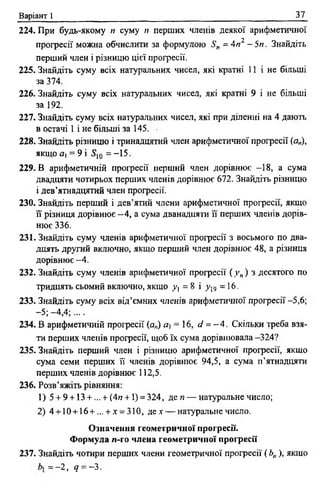 Варіант 1 37
224. При будь-якому п суму п перших членів деякої арифметичної
прогресії можна обчислити за формулою S„ = Art2 - 5п . Знайдіть
перший член і різницю цієї прогресії.
225. Знайдіть суму всіх натуральних чисел, які кратні 11 і не більші
за 374.
226. Знайдіть суму всіх натуральних чисел, які кратні 9 і не більші
за 192.
227. Знайдіть суму всіх натуральних чисел, які при діленні на 4 дають
в остачі 1 і не більші за 145.
228. Знайдіть різницю і тринадцятий член арифметичної прогресії (а„),
якщ ояі = 9 і S10 = -1 5 .
229. В арифметичній професії перший член дорівнює -18, а сума
двадцяти чотирьох перших членів дорівнює 672. Знайдіть різницю
і дев’ятнадцятий член професії.
230. Знайдіть перший і дев’ятий члени арифметичної професії, якщо
її різниця дорівнює - 4 , а сума дванадцяти її перших членів дорів­
нює 336.
231. Знайдіть суму членів арифметичної професії з восьмого по два­
дцять другий включно, якщо перший член дорівнює 48, а різниця
дорівнює -4 .
232. Знайдіть суму членів арифметичної професії (у„) з десятого по
тридцять СЬОМИЙ ВКЛЮЧНО, ЯКЩО Уj = 8 І y V) =16.
233. Знайдіть суму всіх від’ємних членів арифметичної проф есії-5,6;
-5 ;-4 ,4 ;....
234. В арифметичній професії (а„) а і = 16, d = - 4. Скільки треба взя­
ти перших членів професії, щоб їх сума дорівнювала -324?
235. Знайдіть перший член і різницю арифметичної професії, якщо
сума семи перших її членів дорівнює 94,5, а сума п’ятнадцяти
перших членів дорівнює 112,5.
236. Розв’яжіть рівняння:
1) 5 + 9 + 13 + ... + (4г? + 1) = 324, де« — натуральне число;
2) 4 + 10+ 16+... + х = 310, дех — натуральне число.
Означення геометричної прогресії.
Формула /і-го члена геометричної прогресії
237. Знайдіть чотири перших члени геометричної професії {Ь„), якщо
= -2 , q = -з.
 