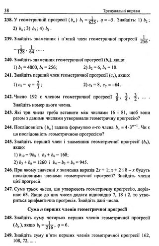 38 Тренувальні вправи
238. У геометричній прогресії (Ь„ ) і, = ^ 2 5 , ? « - 5 . Знайдіть: 1) Ь2 ;
2)Л4 ; 3) Й7 ;4) V
239. Знайдіть знаменник і п’ятий член геометричної прогресії >
1 _
128 ’ 64 ’ - ‘
240. Знайдіть знаменник геометричної прогресії (Ь„), якщо:
1) Ь =4000, £>4= 256; 2) Ь2= 6,Ь4 = 1В,
241. Знайдіть перший член геометричної прогресії (с„), якщо:
1) с5 = 17 = - |; 2) с4 = 8, Су = -64.
242. Число 192 є членом геометричної прогресії , ... .
Знайдіть номер цього члена.
243. Які три числа треба вставити між числами 16 і 81, щоб вони
разом з даними числами утворювали геометричну прогресію?
244. Послідовність ( Ь„) задана формулою я-го члена Ьп = 4 •З”-1. Чи є
ця послідовність геометричною прогресією?
245. Знайдіть перший член і знаменник геометричної прогресії (Ь„),
якщо:
1) Ь)о = 9 і Ь-і + Ьь = 168;
2) Ь3+ Ьь = 1260 і Ь4- + Ьь= 945.
246. При якому значенні х значення виразів 2 х + 1 ; х + 2 і 8 - л ' будуть
послідовними членами геометричної прогресії? Знайдіть члени
цієї прогресії.
247. Сума трьох чисел, що утворюють геометричну прогресію, дорів­
нює 63. Якщо до цих чисел додати відповідно 7, 18 і 2, то утво­
риться арифметична прогресія. Знайдіть дані числа.
Сума п перших членів геометричної прогресії
248. Знайдіть суму чотирьох перших членів геометричної прогресії
( Ь„ ), якщо Ьі = 2 1 6 ’ д = 6 '
249. Знайдіть суму п’яти перших членів геометричної прогресії 162,
108,72,....
 