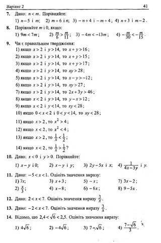 Варіант 2 41
7. Дано: п<т. Порівняйте:
1) « —5 і /»; 2) да + 6 і и; 3 ) - и + 4 і —»з + 4 ; 4 ) и + З і ? и - 2 .
8. Порівняйте т і 0, якщо:
1) 9т < 1 т ; 2 ) - ^ > ^ ; 3) - 4 т < -13;??; 4) - ^ < - | | .
9. Чи є правильним твердження:
1) якщо х > 2 і 7>14, т о х + у > 16;
2 )якщо х > 2 і .у >14, т о х + з' >15;
3) якщо х > 2 і у > 14, то х + у > 17;
4 ) якщо х > 2 і у >14, то х у > 28;
5) якщо х > 2 і 7 >14, то х - у > - 1 2 ;
6) якщо х > 2 і у > 14, то ху > 2 1 ;
7) якщо х > 2 і у > 14, то 2х + Зу > 46;
8) якщо х < 2 і у > 14, то у - х > 12;
9) якщо х < 2 і ^ < 14, то ху < 28;
10) якщо 0 < х < 2 і 0 < у < 14, то ху < 28;
11) якщо л- > 2 , то х 2 > 4 ;
12) якщо х < 2 , то х 2 <4;
13) якщо х > 2 , то і < ;
14)якщо х < 2, то 7 >^=г?
10. Дано: х < 0 і у > 0. Порівняйте:
1) х - у і 0; 2) х - у і у; 3)2 /-5 д г і х; 4) 4у 1 3 ; і /.
11. Дано: —5 < х < 1 . Оцініть значення виразу:
1)7х; 3 ) х + 3; 5 ) - х ; 7 ) З х - 2 ;
2 ) j ; 4) х - 8 ; 6 ) - 6 х ; 8 ) 9 - 5 х .
О
12. Дано: 2 <х < 1 . Оцініть значення виразу
О
13. Дано: - 2 < х < 1 . Оцініть значення виразу -*•.
14. Відомо, що 2,4 < л/б < 2,5. Оцініть значення виразу:
1) 4л/б; 2) -4 л /б ; 3) 7 - Т б ; 4 ) ^ ~ . Х'
 