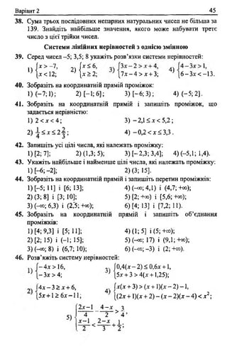 Варіант 2 45
38. Сума трьох послідовних непарних натуральних чисел не більша за
139. Знайдіть найбільше значення, якого може набувати третє
число з цієї трійки чисел.
Системи лінійних нерівностей з однією змінною
39. Серед чисел -5; 3,5; 8 укажіть розв’язки системи нерівностей:
» І ! * : , 7- 2) | ^ : 4)[*<12; [* 2: 2; ' [ 7 * - 4 > * + 3; [6 -3 * < -1 3 .
40. Зобразіть на координатній прямій проміжок:
1) (—7; 1); 2) [-1; 6]; 3) [ - 6; 3); 4) (-5; 2].
41. Зобразіть накоординатній прямій і запишіть проміжок, що
задається нерівністю:
1 )2 < * < 4 ; 3) -2,1 < * < 5 ,2 ;
2 ) і < * < 2 | ; 4) —0,2 < * < 3 ,3 .
42. Запишіть усі цілі числа, які належать проміжку:
1) [2; 7]; 2) (1,3; 5); 3) [-2,3; 3,4]; 4) (-5,1; 1,4).
43. Укажіть найбільше і найменше цілі числа, які належать проміжку:
1) [-6;-2 ]; 2) (3; 15].
44. Зобразіть на координатній прямій і запишіть перетин проміжків:
1) [-5; 11] і [6 ; 13]; 4) (-<»; 4,1) і (4,7; +со);
2) (3; 8] і [3; 10]; 5)[2;-н») і [5,6; +оо);
3) (-со; 6,3) і (2,5; +оо); 6) [4; 13] і [7,2; 11).
45. Зобразіть накоординатній прямій і запишіть об’єднання
проміжків:
1) [4; 9,3] і [5; 11]; 4) (1; 5] і (5; +оо);
2) [2; 15) і (-1; 15]; 5)(^> ;17) і (9,1; +оо);
3) (-со; 8) і (6,7; 10); 6) (-«о; -3) і (2; +оо).
46. Розв’яжіть систему нерівностей:
.. 4* > 16, .. 10,4(* - 2) < 0,6* +1,
} [ - 3* > 4; } [5* + 3 > 4(* +1,25);
І 4 * - 3 > * + 6, 4. {*(* + 3)> (* + 1)(* —2) —1,
[5* +1 2: 6* -1 1 ; [(2* + 1)(* + 2) - (* - 2)(* - 4) < * 2;
5)
2 * -1 4 —* я> ^
4 2 4 ’
* - 1 2 - х і
- ^ - < - ч —+ -І-;
З 2 ’
 